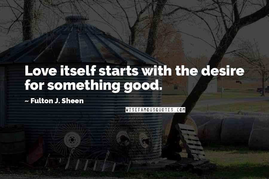 Fulton J. Sheen Quotes: Love itself starts with the desire for something good.