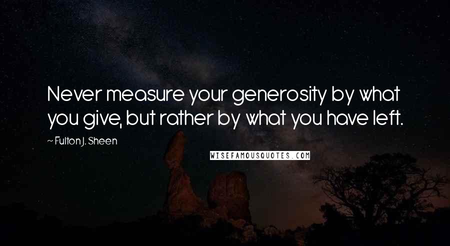 Fulton J. Sheen Quotes: Never measure your generosity by what you give, but rather by what you have left.