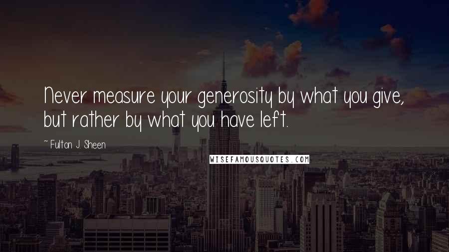 Fulton J. Sheen Quotes: Never measure your generosity by what you give, but rather by what you have left.