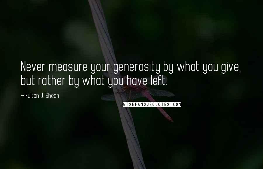 Fulton J. Sheen Quotes: Never measure your generosity by what you give, but rather by what you have left.