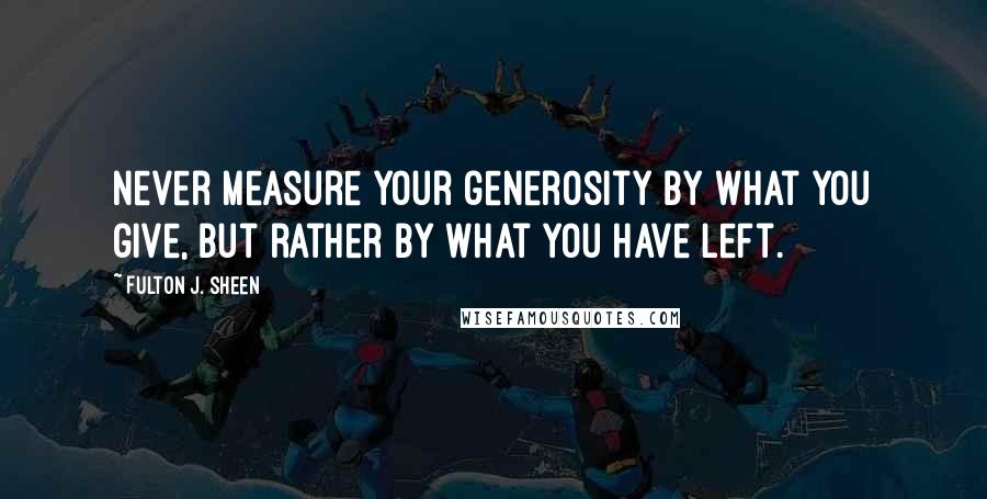 Fulton J. Sheen Quotes: Never measure your generosity by what you give, but rather by what you have left.