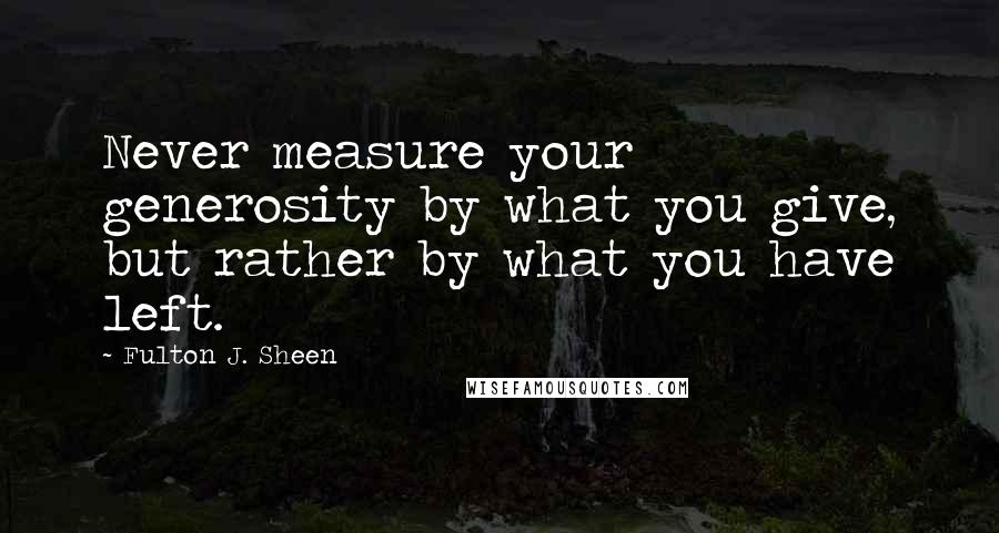 Fulton J. Sheen Quotes: Never measure your generosity by what you give, but rather by what you have left.