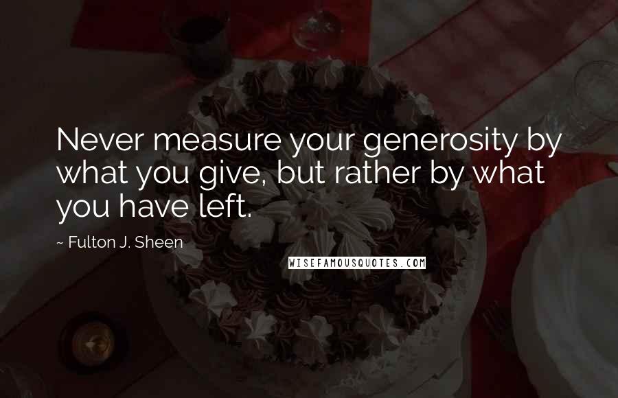 Fulton J. Sheen Quotes: Never measure your generosity by what you give, but rather by what you have left.