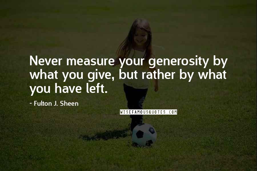 Fulton J. Sheen Quotes: Never measure your generosity by what you give, but rather by what you have left.