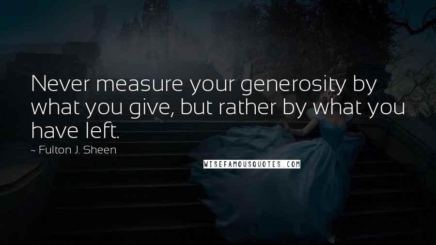 Fulton J. Sheen Quotes: Never measure your generosity by what you give, but rather by what you have left.