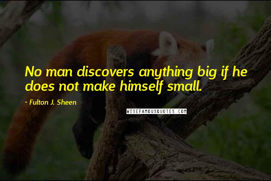 Fulton J. Sheen Quotes: No man discovers anything big if he does not make himself small.