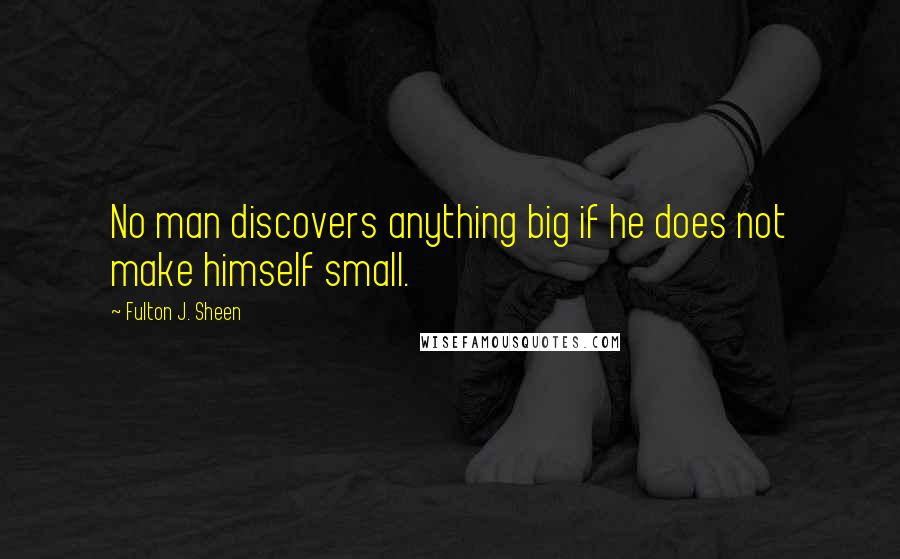 Fulton J. Sheen Quotes: No man discovers anything big if he does not make himself small.