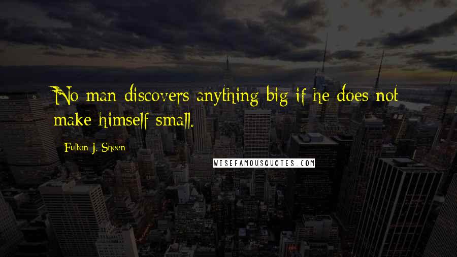 Fulton J. Sheen Quotes: No man discovers anything big if he does not make himself small.