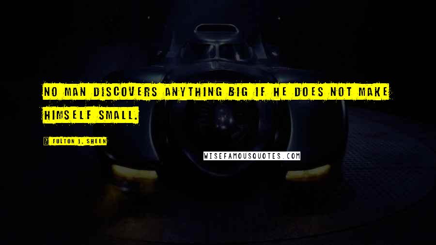 Fulton J. Sheen Quotes: No man discovers anything big if he does not make himself small.