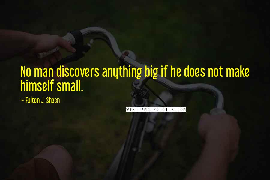 Fulton J. Sheen Quotes: No man discovers anything big if he does not make himself small.