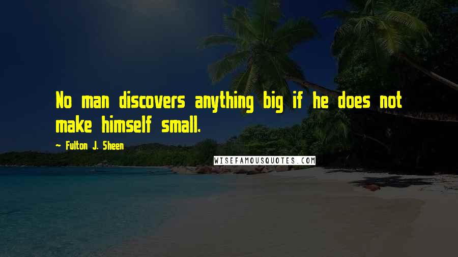 Fulton J. Sheen Quotes: No man discovers anything big if he does not make himself small.