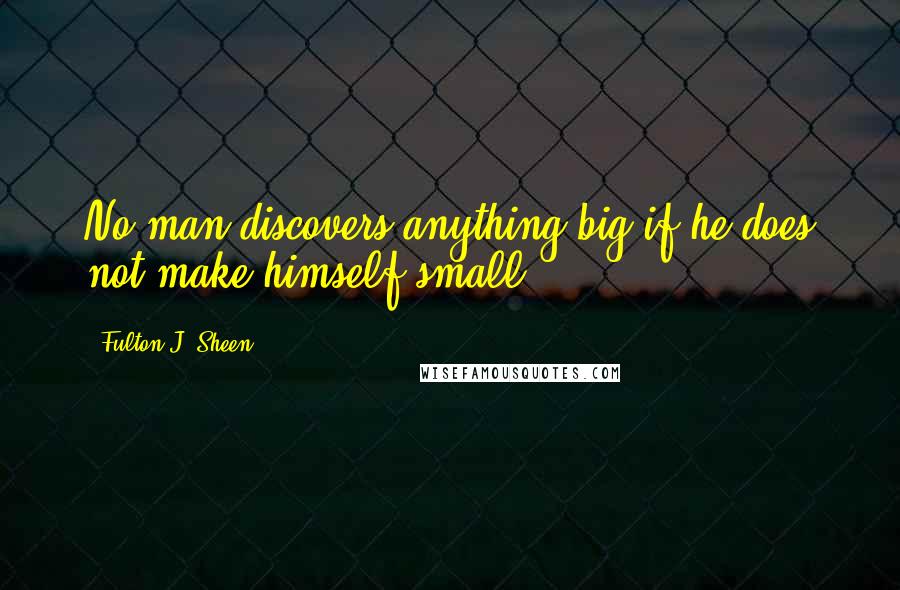 Fulton J. Sheen Quotes: No man discovers anything big if he does not make himself small.