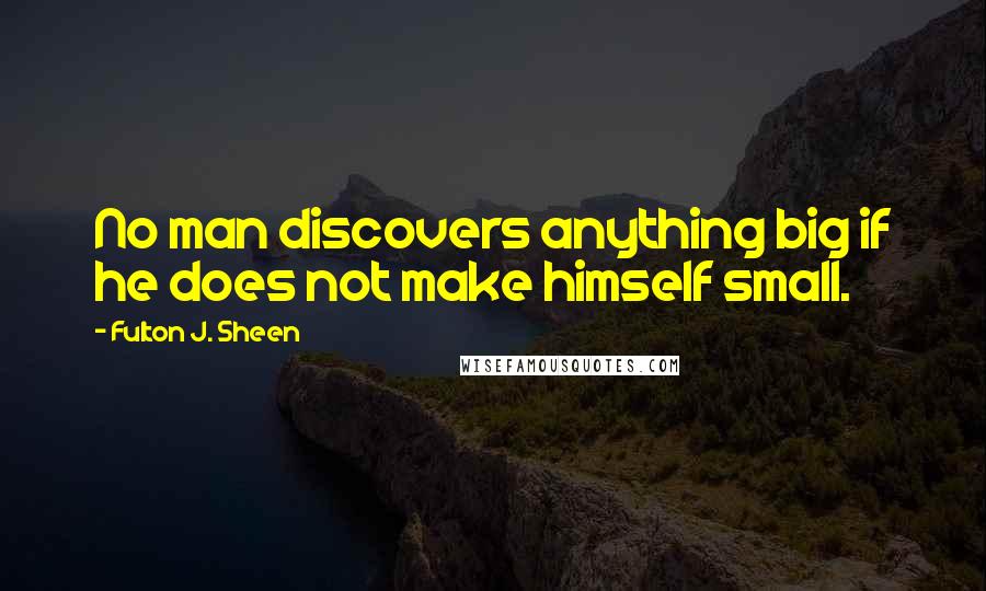 Fulton J. Sheen Quotes: No man discovers anything big if he does not make himself small.