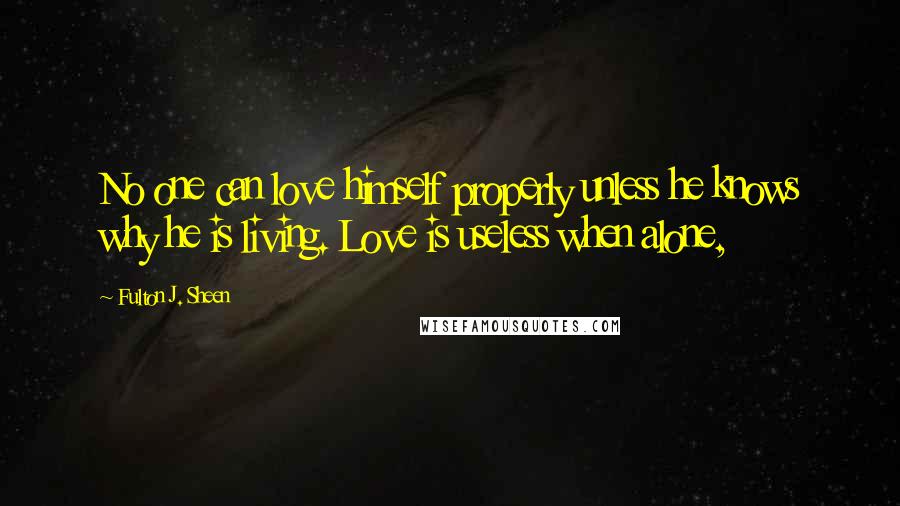 Fulton J. Sheen Quotes: No one can love himself properly unless he knows why he is living. Love is useless when alone,