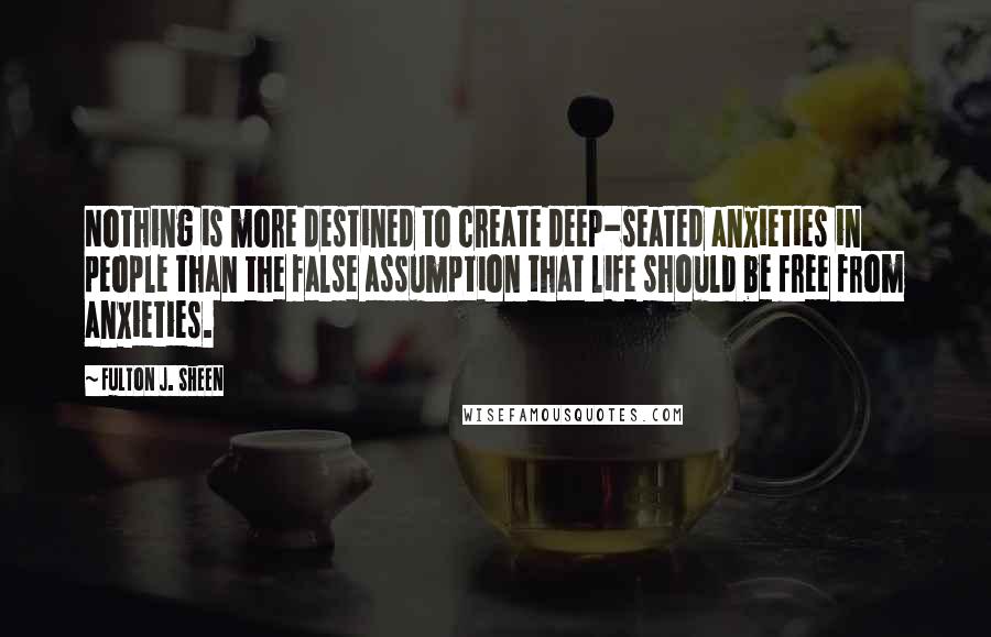 Fulton J. Sheen Quotes: Nothing is more destined to create deep-seated anxieties in people than the false assumption that life should be free from anxieties.