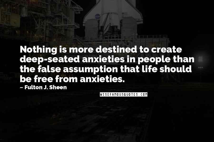 Fulton J. Sheen Quotes: Nothing is more destined to create deep-seated anxieties in people than the false assumption that life should be free from anxieties.