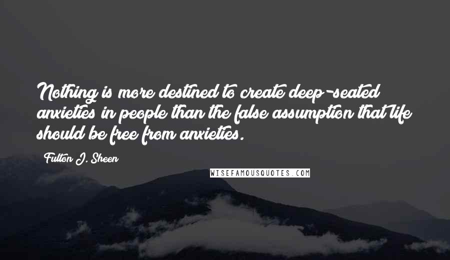 Fulton J. Sheen Quotes: Nothing is more destined to create deep-seated anxieties in people than the false assumption that life should be free from anxieties.