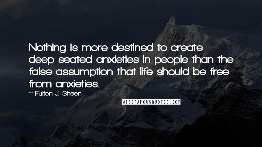 Fulton J. Sheen Quotes: Nothing is more destined to create deep-seated anxieties in people than the false assumption that life should be free from anxieties.