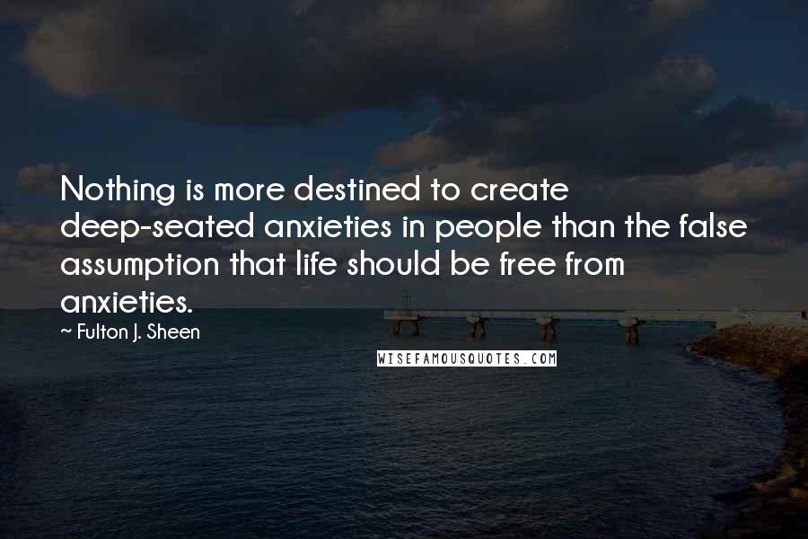 Fulton J. Sheen Quotes: Nothing is more destined to create deep-seated anxieties in people than the false assumption that life should be free from anxieties.