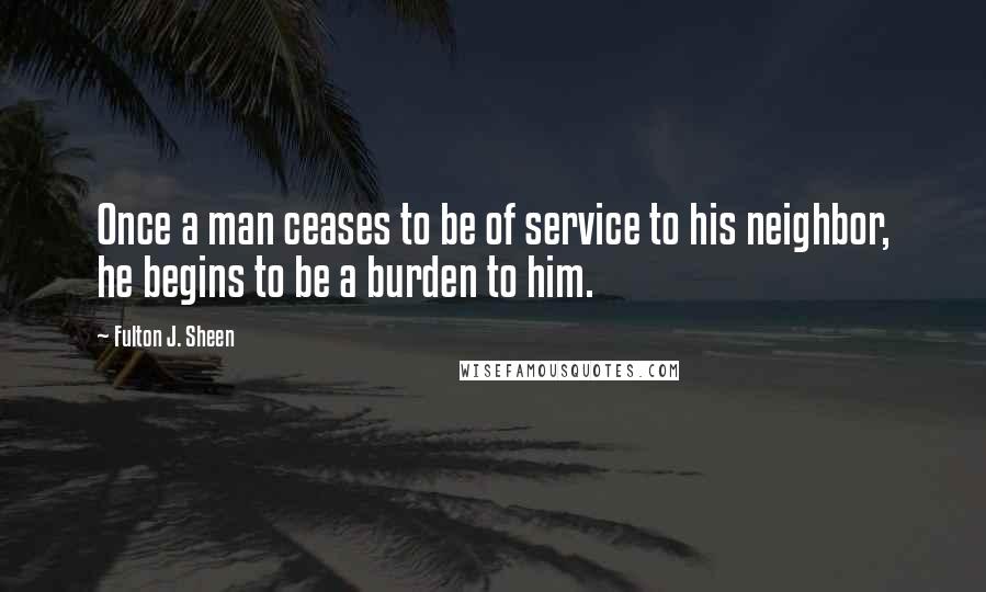 Fulton J. Sheen Quotes: Once a man ceases to be of service to his neighbor, he begins to be a burden to him.