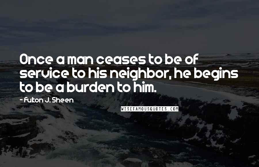 Fulton J. Sheen Quotes: Once a man ceases to be of service to his neighbor, he begins to be a burden to him.