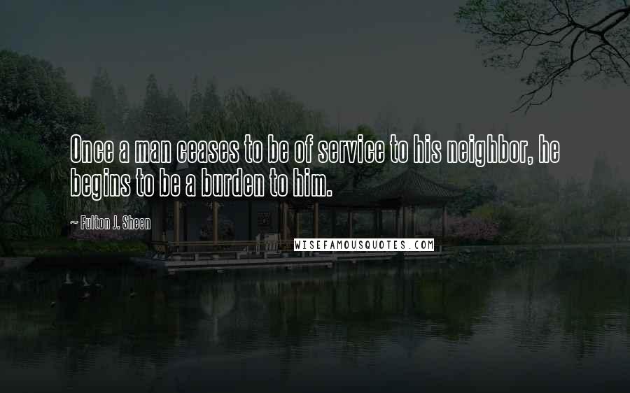 Fulton J. Sheen Quotes: Once a man ceases to be of service to his neighbor, he begins to be a burden to him.
