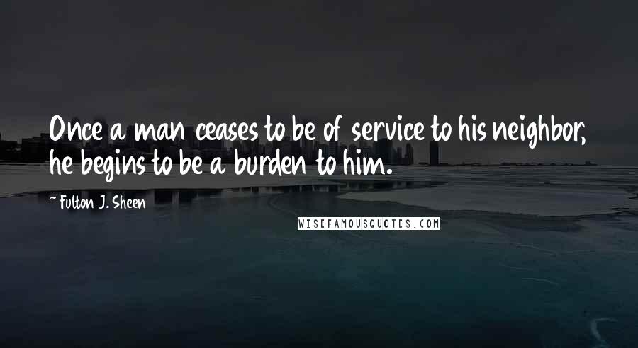 Fulton J. Sheen Quotes: Once a man ceases to be of service to his neighbor, he begins to be a burden to him.