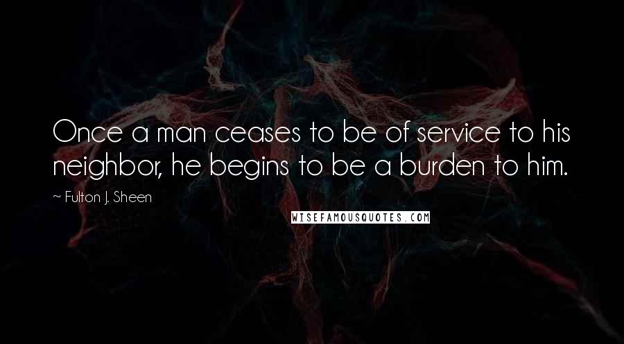 Fulton J. Sheen Quotes: Once a man ceases to be of service to his neighbor, he begins to be a burden to him.