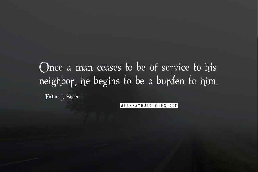 Fulton J. Sheen Quotes: Once a man ceases to be of service to his neighbor, he begins to be a burden to him.