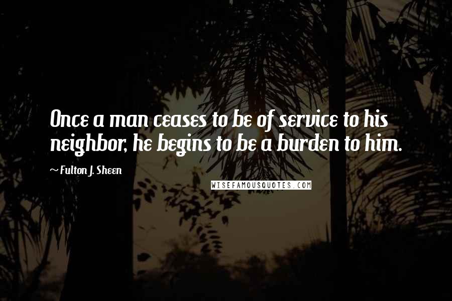 Fulton J. Sheen Quotes: Once a man ceases to be of service to his neighbor, he begins to be a burden to him.