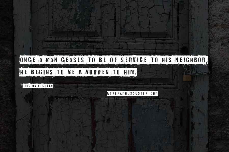 Fulton J. Sheen Quotes: Once a man ceases to be of service to his neighbor, he begins to be a burden to him.