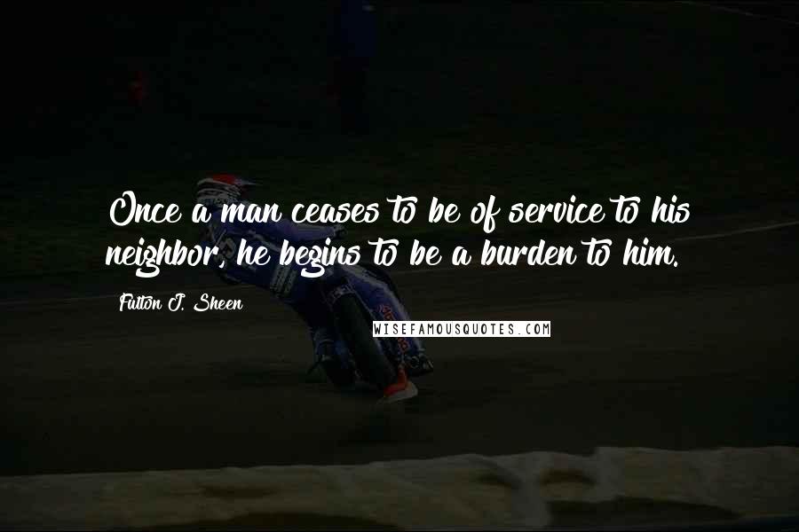 Fulton J. Sheen Quotes: Once a man ceases to be of service to his neighbor, he begins to be a burden to him.