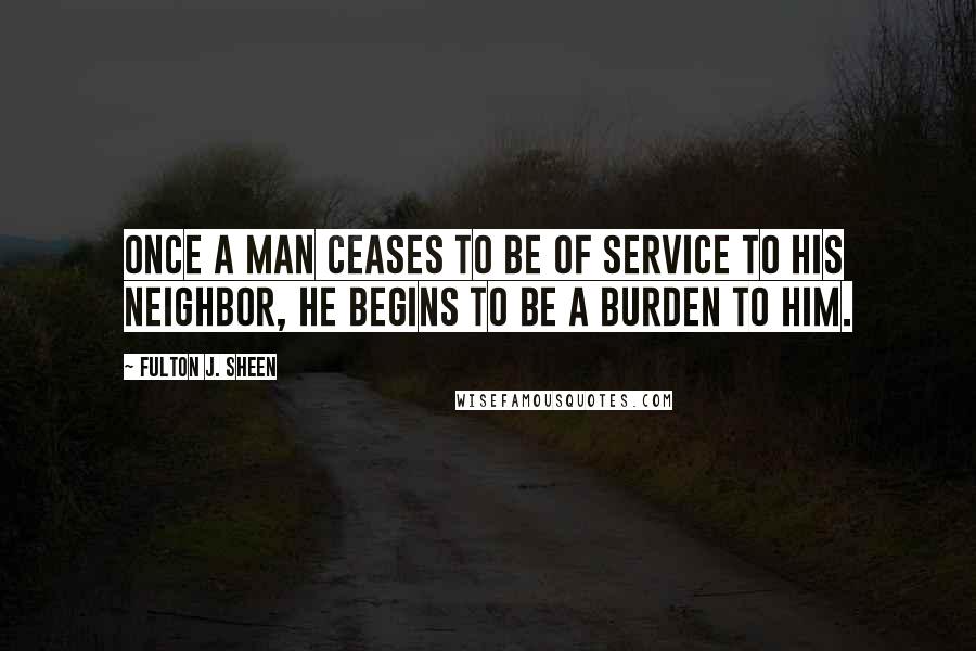 Fulton J. Sheen Quotes: Once a man ceases to be of service to his neighbor, he begins to be a burden to him.