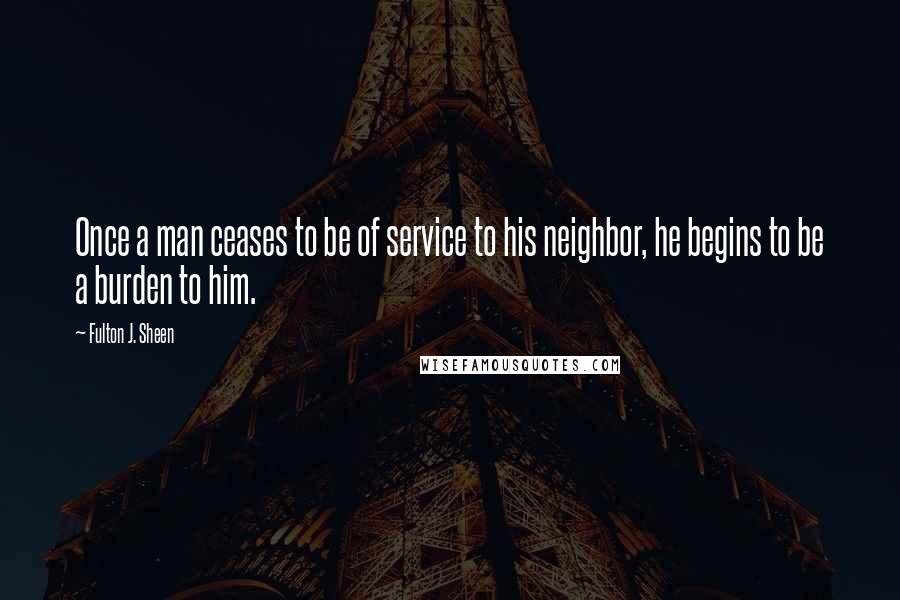 Fulton J. Sheen Quotes: Once a man ceases to be of service to his neighbor, he begins to be a burden to him.