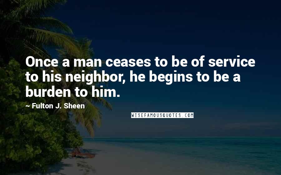 Fulton J. Sheen Quotes: Once a man ceases to be of service to his neighbor, he begins to be a burden to him.