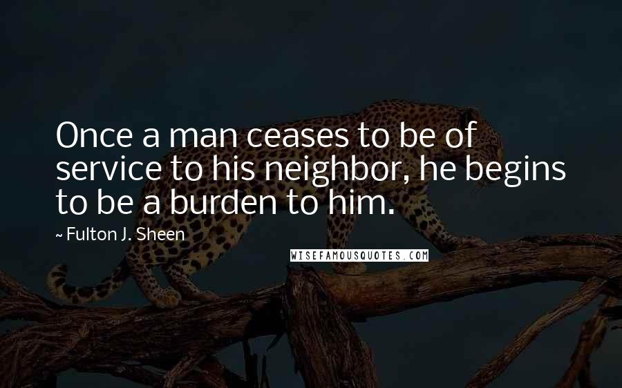 Fulton J. Sheen Quotes: Once a man ceases to be of service to his neighbor, he begins to be a burden to him.