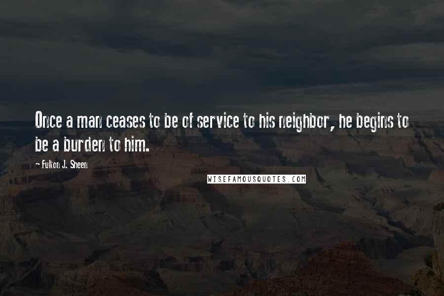 Fulton J. Sheen Quotes: Once a man ceases to be of service to his neighbor, he begins to be a burden to him.