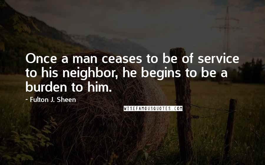 Fulton J. Sheen Quotes: Once a man ceases to be of service to his neighbor, he begins to be a burden to him.