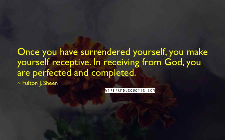 Fulton J. Sheen Quotes: Once you have surrendered yourself, you make yourself receptive. In receiving from God, you are perfected and completed.