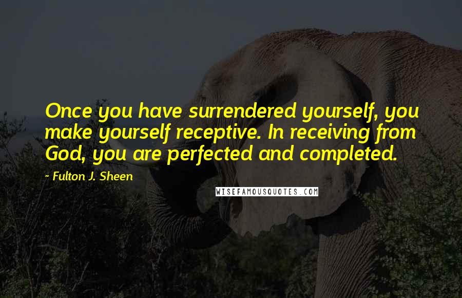 Fulton J. Sheen Quotes: Once you have surrendered yourself, you make yourself receptive. In receiving from God, you are perfected and completed.