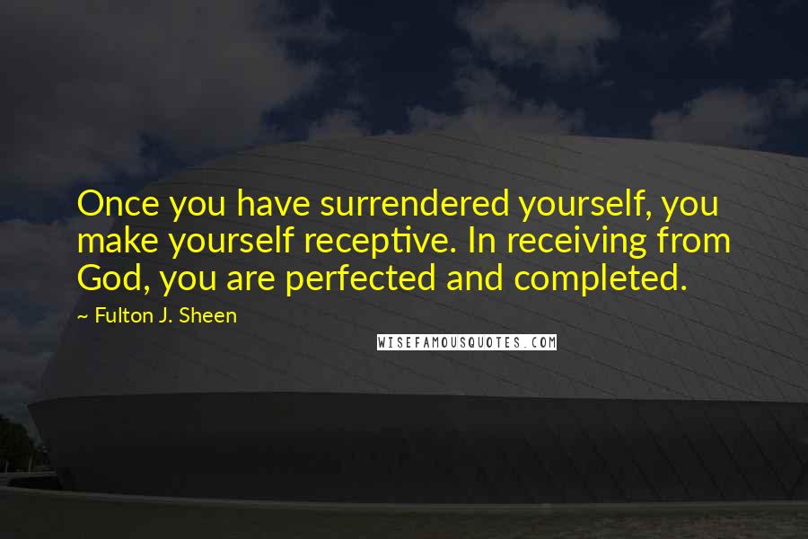 Fulton J. Sheen Quotes: Once you have surrendered yourself, you make yourself receptive. In receiving from God, you are perfected and completed.