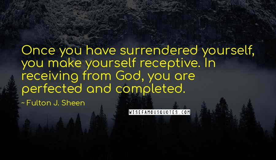 Fulton J. Sheen Quotes: Once you have surrendered yourself, you make yourself receptive. In receiving from God, you are perfected and completed.