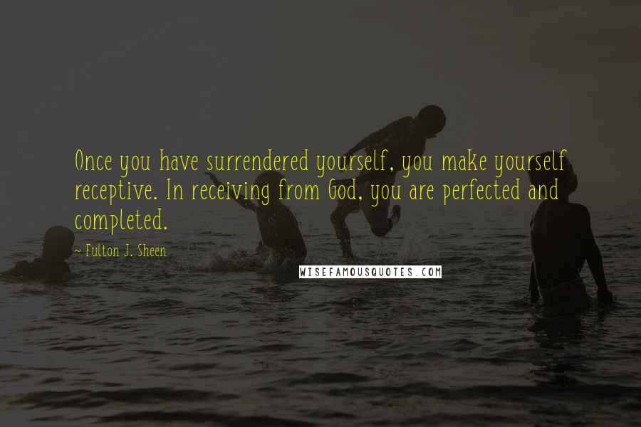 Fulton J. Sheen Quotes: Once you have surrendered yourself, you make yourself receptive. In receiving from God, you are perfected and completed.