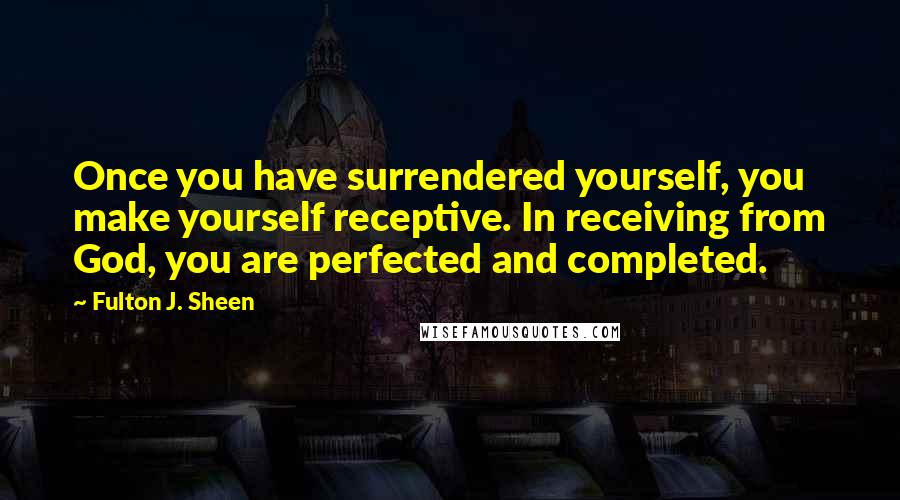 Fulton J. Sheen Quotes: Once you have surrendered yourself, you make yourself receptive. In receiving from God, you are perfected and completed.