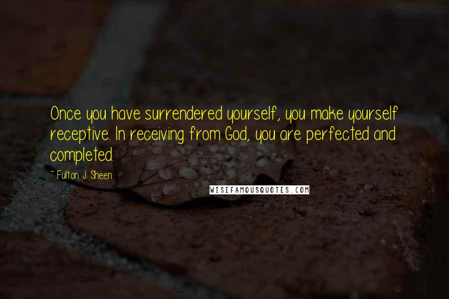 Fulton J. Sheen Quotes: Once you have surrendered yourself, you make yourself receptive. In receiving from God, you are perfected and completed.