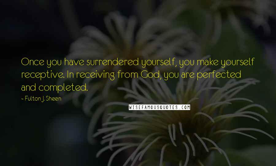 Fulton J. Sheen Quotes: Once you have surrendered yourself, you make yourself receptive. In receiving from God, you are perfected and completed.
