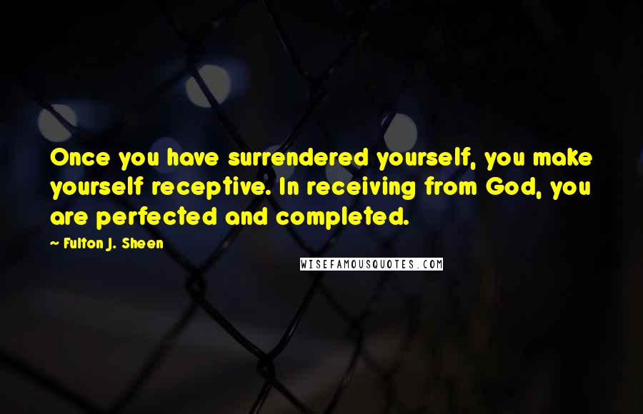 Fulton J. Sheen Quotes: Once you have surrendered yourself, you make yourself receptive. In receiving from God, you are perfected and completed.