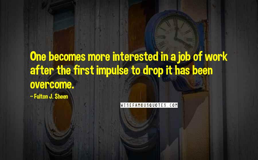 Fulton J. Sheen Quotes: One becomes more interested in a job of work after the first impulse to drop it has been overcome.