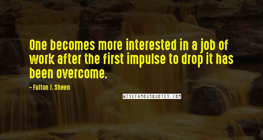 Fulton J. Sheen Quotes: One becomes more interested in a job of work after the first impulse to drop it has been overcome.