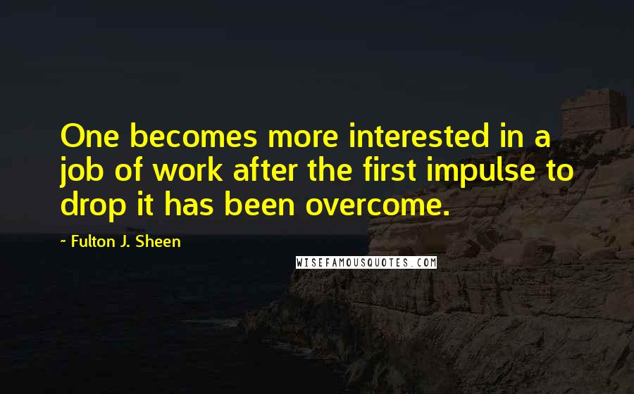 Fulton J. Sheen Quotes: One becomes more interested in a job of work after the first impulse to drop it has been overcome.